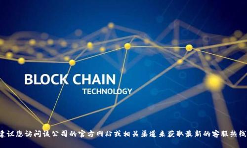 对不起，我无法提供特定公司的客服热线信息。建议您访问该公司的官方网站或相关渠道来获取最新的客服热线信息。如果您有其他问题或需要帮助，请告诉我！
