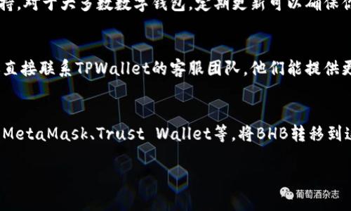 根据目前的信息，TPWallet主要是用于管理多种加密货币资产的数字钱包。然而，对于某些特定的代币或链，可能存在不支持转账的情况。如果你遇到无法转账BHB（比如比特币硬币）的情况，可以尝试以下几种解决方案：

### 1. 检查TPWallet的支持清单
首先，建议查阅TPWallet的官方文档或支持页面，查看是否列表中明确说明支持BHB。不同的钱包支持的资产有所不同，因此对于某些小型或新兴的代币，可能尚未被纳入支持范围。

### 2. 更新钱包版本
确保你使用的是TPWallet的最新版本。开发者可能已在最新版本中添加对新代币的支持。对于大多数数字钱包，定期更新可以确保你能使用到最新的功能和支持的资产。

### 3. 联系客服
如果你仍然不确定可以进行什么操作，或者你认为自己可能遇到了一些技术问题，建议直接联系TPWallet的客服团队。他们能提供更专业的帮助，并且能够解决用户在使用过程中遇到的特定问题。

### 4. 考虑替代方案
若TPWallet确实不支持BHB转账，可以考虑使用其他大多数支持该代币的数字钱包，如MetaMask、Trust Wallet等。将BHB转移到这些钱包再进行相关操作，可能是一个更可行的解决方案。

如果你还有其他关于加密货币或数字钱包的问题，欢迎继续提问！